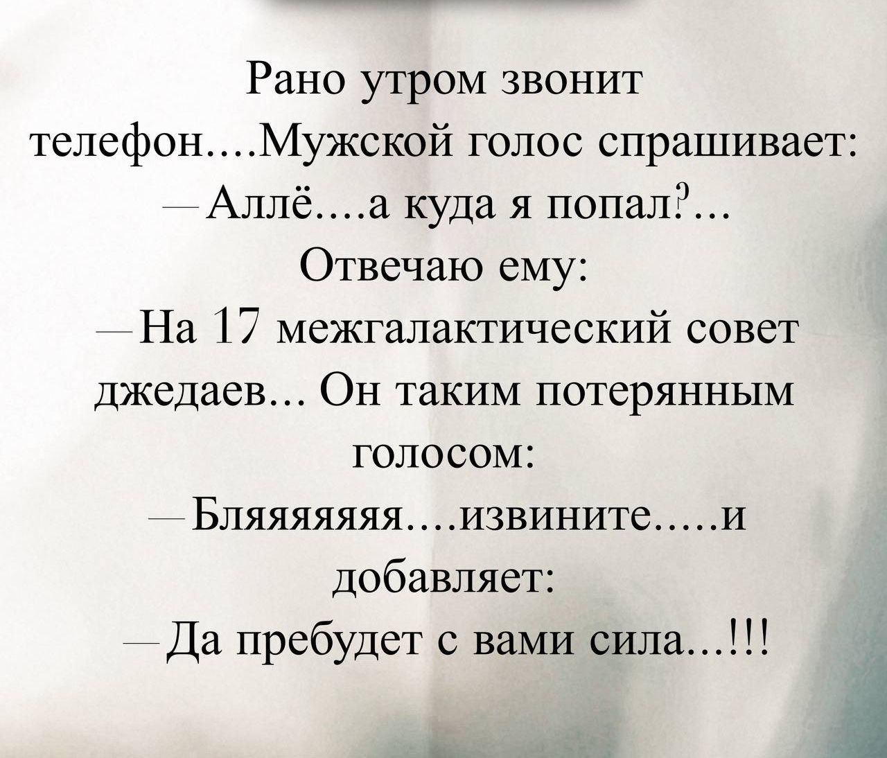 Рано утром звонит телефон.....Мужской голос спрашивает:
— Аллё.....а куда я попал?...
Отвечаю ему:
— На 17 межгалактический совет джедаев... Он таким потерянным голосом:
— Бляяяяя...извините.....и добавляет:
— Да пребудет с вами сила..!!!