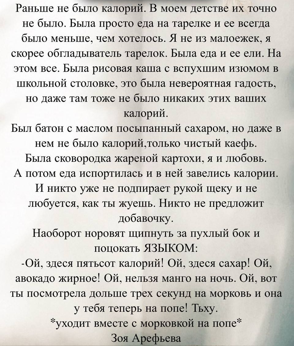 Раньше не было калорий. В моем детстве их точно не было. Была просто еда на тарелке и её всегда было меньше, чем хотелось. Я не маленький, я скорее обладатель тарелок. Была еда и её ели. На этом всё. Была рисовая каша с вспухшим изюмом в школьной столовой, это была невероятная радость, но даже там тоже не было никаких этих ваших калорий. Был батон с маслом посыпанный сахаром, но даже в нём не было калорий, только чистый кайф. Была сковородка жареной картохи, я и любовь. А потом еда испортилась и в ней завелись калории. И никто уже не поднимает руку к щеке и не любит, как ты жуешь. Никто не предложит добавочку. Наоборот норовят щипнуть за пухлый бок и покоцать языком:
- Ой, здесь пятьсот калорий! Ой, здесь сахар! Ой, авокадо жирное! Ой, нельзя манго на ночь. Ой, вот ты посмотрела дольше трёх секунд на морковь и она у тебя теперь на попе! Тьху. *уходит вместе с морковкой на попе*
Зоя Арефьева