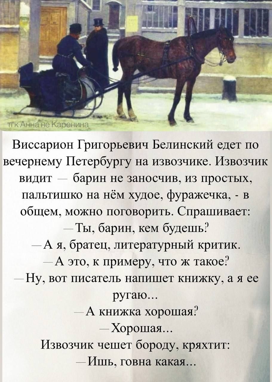 Виссарион Григорьевич Белинский едет по вечернему Петербургу на извозчике. Извозчик видит — барин не заносчив, из простых, пальтишко на нём худое, фуражечка, - в общем, можно поговорить. Спрашивает: — Ты, барин, кем будешь? — А я, братец, литературный критик. — А это, к примеру, что ж такое? — Ну, вот писатель напишет книжку, а я её ругаю... — А книжка хорошая? — Хорошая... Извозчик чешет бороду, кряхтит: — Ишь, говна какая…