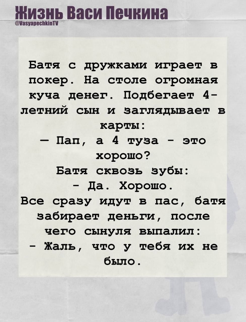 Батя с дружками играет в покер. На столе огромная куча денег. Подбегает 4-летний сын и заглядывает в карты: — Пап, а 4 туза - это хорошо? Батя сквозь зубы: — Да. Хорошо. Все сразу идут в пас, батя забирает деньги, после чего сыннул выпалил: — Жаль, что у тебя их не было.