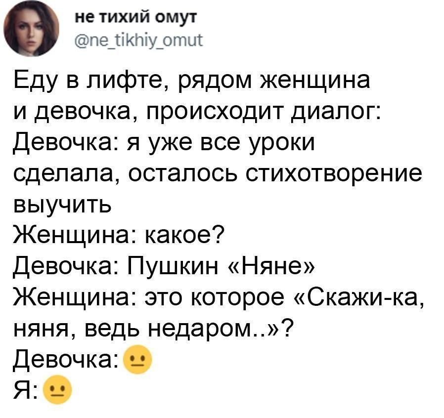 Еду в лифте, рядом женщина и девочка, происходит диалог:
Девочка: я уже все уроки сделала, осталось стихотворение выучить
Женщина: какое?
Девочка: Пушкин «Няне»
Женщина: это которое «Скажи-ка, няня, ведь недаром...»?
Девочка: 😕
Я: 😕