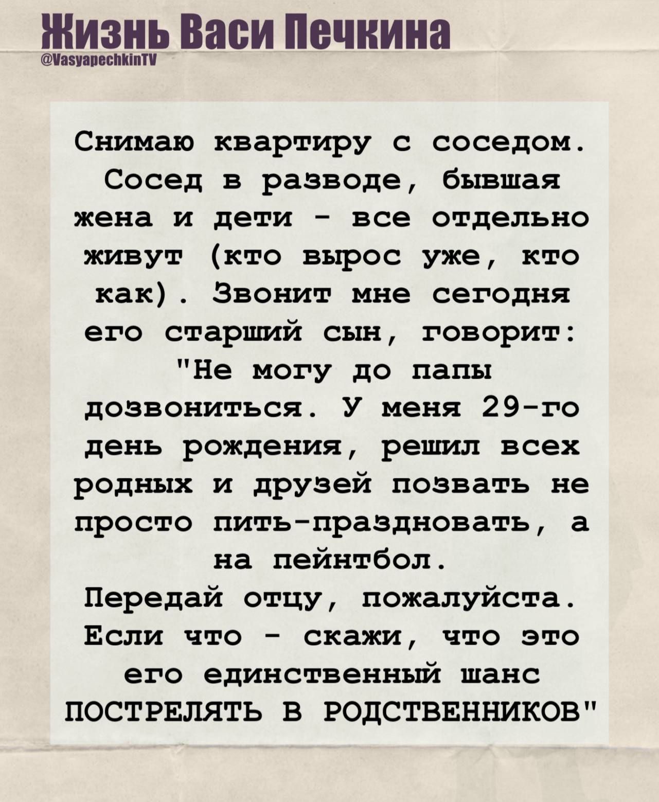 Снимаю квартиру с соседом. Сосед в разводе, бывшая жена и дети — все отдельно живут. Сегодня его старший сын звонит: «Не могу до папы дозвониться. У меня 29-го дня рождения, хочу позвать родных и друзей не просто пить, а на пейнтбол. Передай отцу, что это его шанс ПОСТРЕЛЯТЬ В РОДСТВЕННИКОВ»