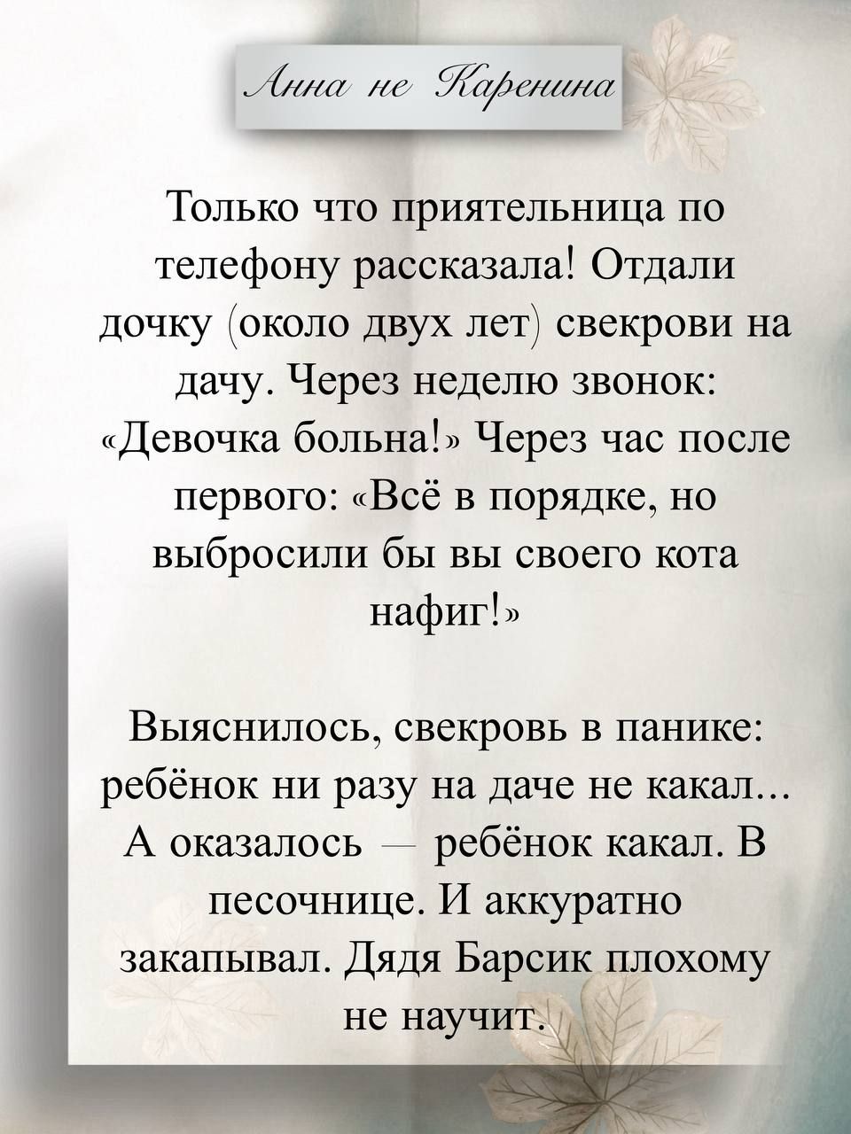 Анна не Каренина. Только что приятельница по телефону рассказала! Отдали дочку (около двух лет) свекрови на дачу. Через неделю звонок: «Девочка больна!» Через час после первого: «Всё в порядке, но выбросили бы вы своего кота нафиг!» Выяснилось — свекровь в панике: ребёнок ни разу на даче не какаал... А оказалось — ребёнок какал. В песочнице. И аккуратно закапывал.