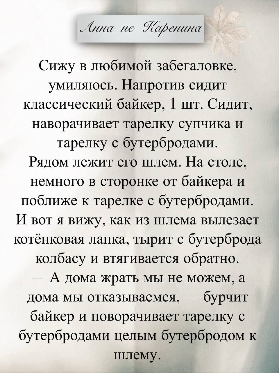Сижу в любимой забегаловке, умиляюсь. Напротив сидит классический байкер. Сидит, наворачивает тарелку супчика и тарелку с бутербродами. Рядом лежит его шлем. И вот я вижу, как из шлема вылезает котёнковая лапка, тырит с бутерброда колбасу и утаивает обратно. — А дома жрать мы не можем, а дома мы отказываемся. — бурчит байкер и поворачивает тарелку с бутербродами целым бутербродом к шлему.