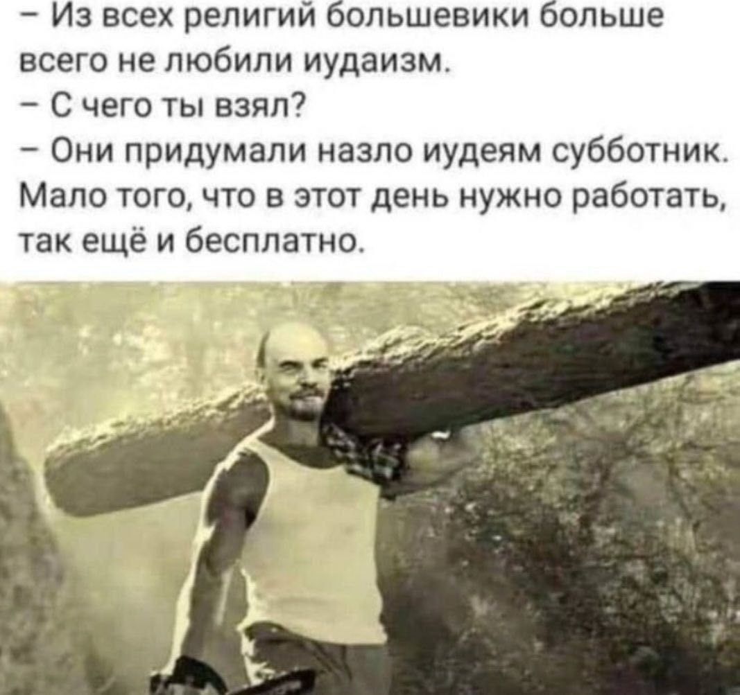 - Из всех религий большевики больше всего не любили иудаизм.\n- С чего ты взял?\n- Они придумали назло иудеям субботник.\nМалого того, что в этот день нужно работать, так ещё и бесплатно.