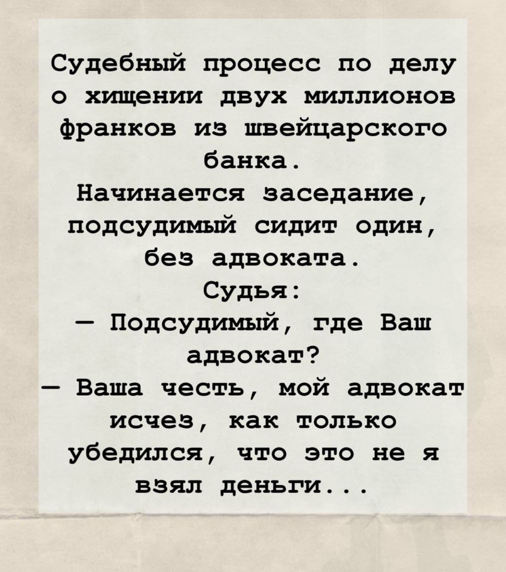 Судебный процесс по делу о хищении двух миллионов франков из швейцарского банка. Начинается заседание, подсудимый сидит один, без адвоката. Судья: — Подсудимый, где Ваш адвокат? — Ваша честь, мой адвокат исчез, как только убедился, что это не я взял деньги...