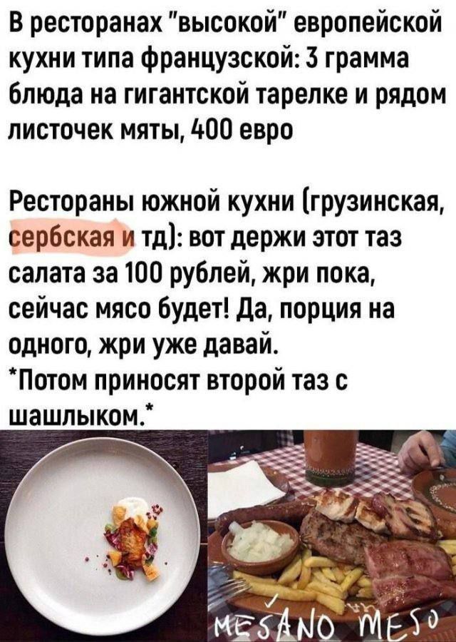 В ресторанах “высокой” европейской кухни типа французской: 3 грамма блюда на гигантской тарелке и рядом листочек мяты, 400 евро. Рестораны южной кухни (грузинская, сербская и тд): вот держи этот таз салата за 100 рублей, жиры пока, сейчас мясо будет! Да, порция на одного, жиры уже давай. *Потомприносят второй таз с шашлыком.*