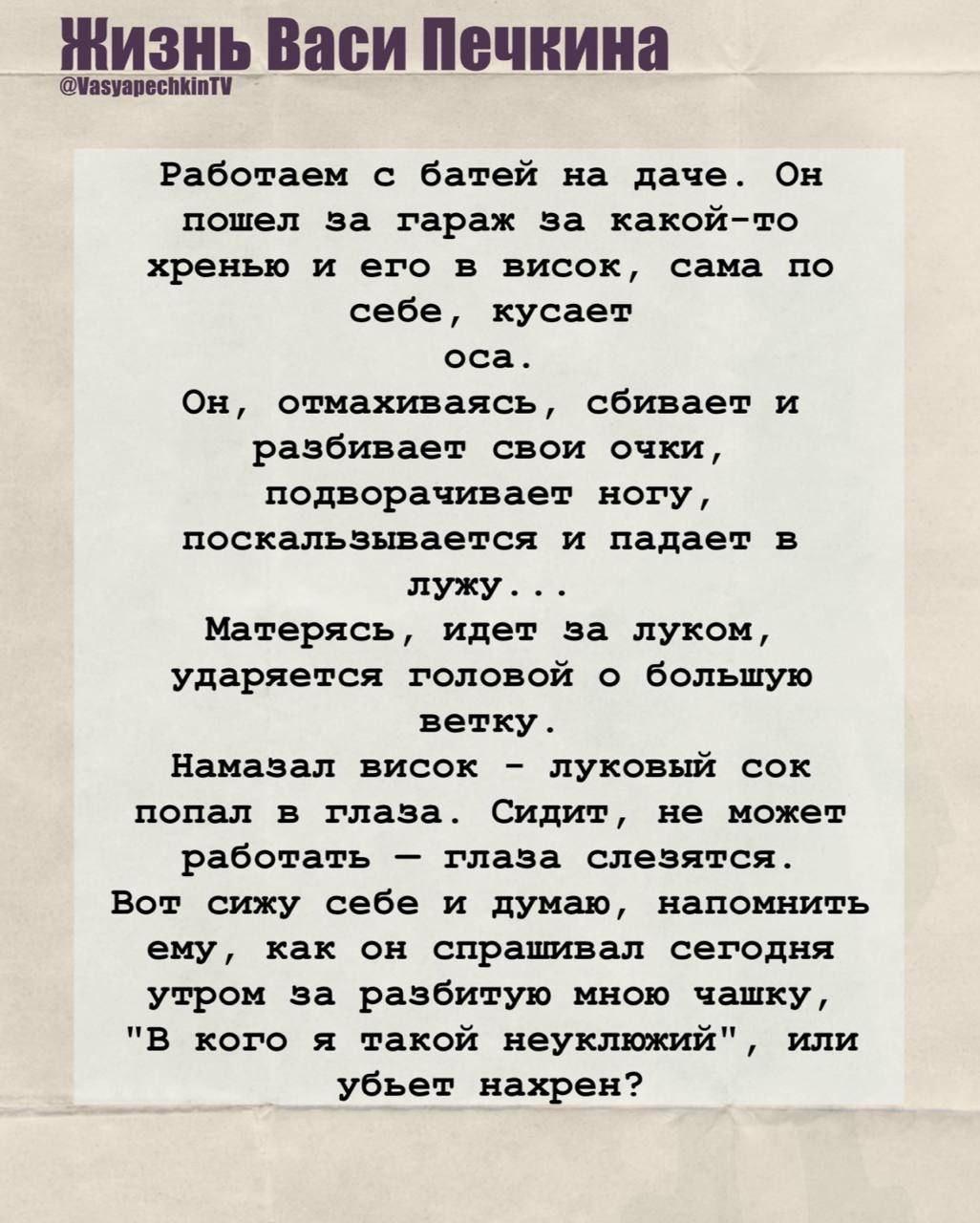 Работаем с батей на даче. Он пошёл за гараж за какой‑то хренёй и его в висок, сама по себе, кусает оса. Он, отмахиваясь, сбивает и разбивает свои очки, подворчивает ногу, поскальзывается и падает в лужу... Матерясь, идёт за луком, ударяется головой о большую ветку. Намазал висок — луговый сок попал в глаза. Вот сижу себе и думаю, напомнить ему, как он спрашивал сегодня утром за разбитую мною чашку, «В кого я такой неуклюжий», или убьет нахрен?