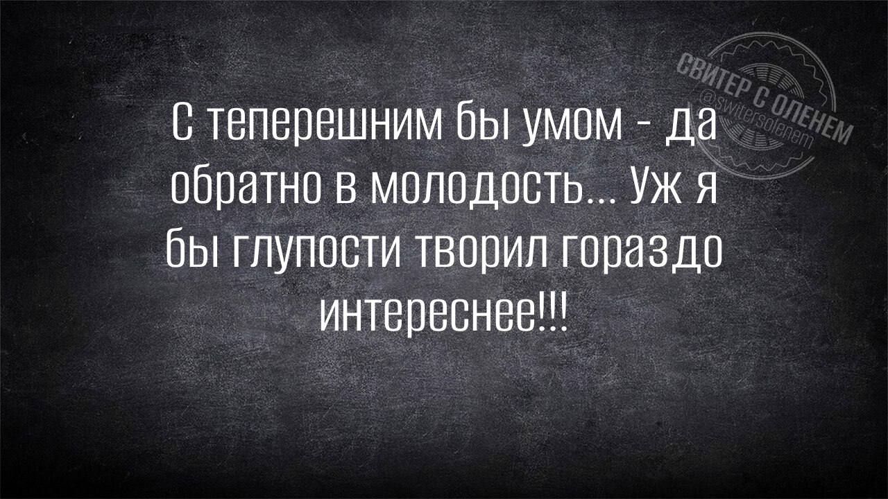С теперешним бы умом - Да обратно в молодость... Уж я бы глупости творил гораздо интереснее!!!