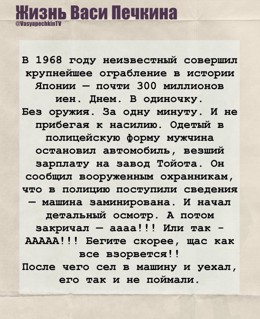В 1968 году неизвестный совершил крупнейшее ограбление в истории Японии — почти 300 миллионов иен. Днем. В одиночку. Без оружия. За одну минуту. Одетый в полицейскую форму мужчина остановил автомобиль с зарплатой на заводе Toyota. Сообщил охранникам, что машина заминирована, начал детальный осмотр и закричал: аааа! Бегите! После чего сел в машину и уехал, его не поймали.