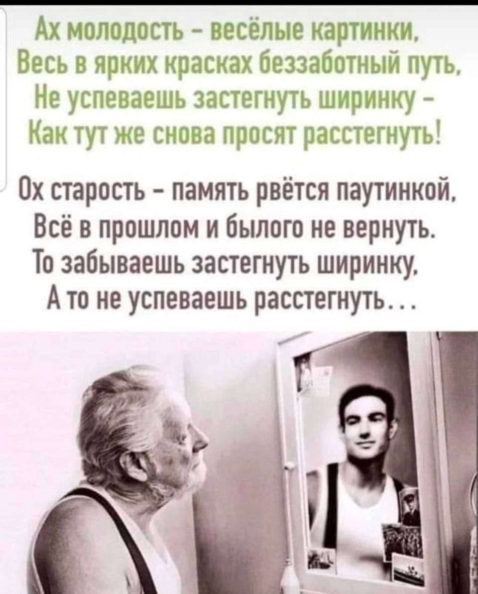 Ах молодость - весёлые картинки, Весь в ярких красках беззаботный путь, Не успеваешь застегнуть ширинку - Как тут же снова просят расстегнуть! Ох старость - память вьётся паутинкой, Всё в прошлое и былого не вернуть. То забываешь застегнуть ширинку, А то не успеваешь расстегнуть...