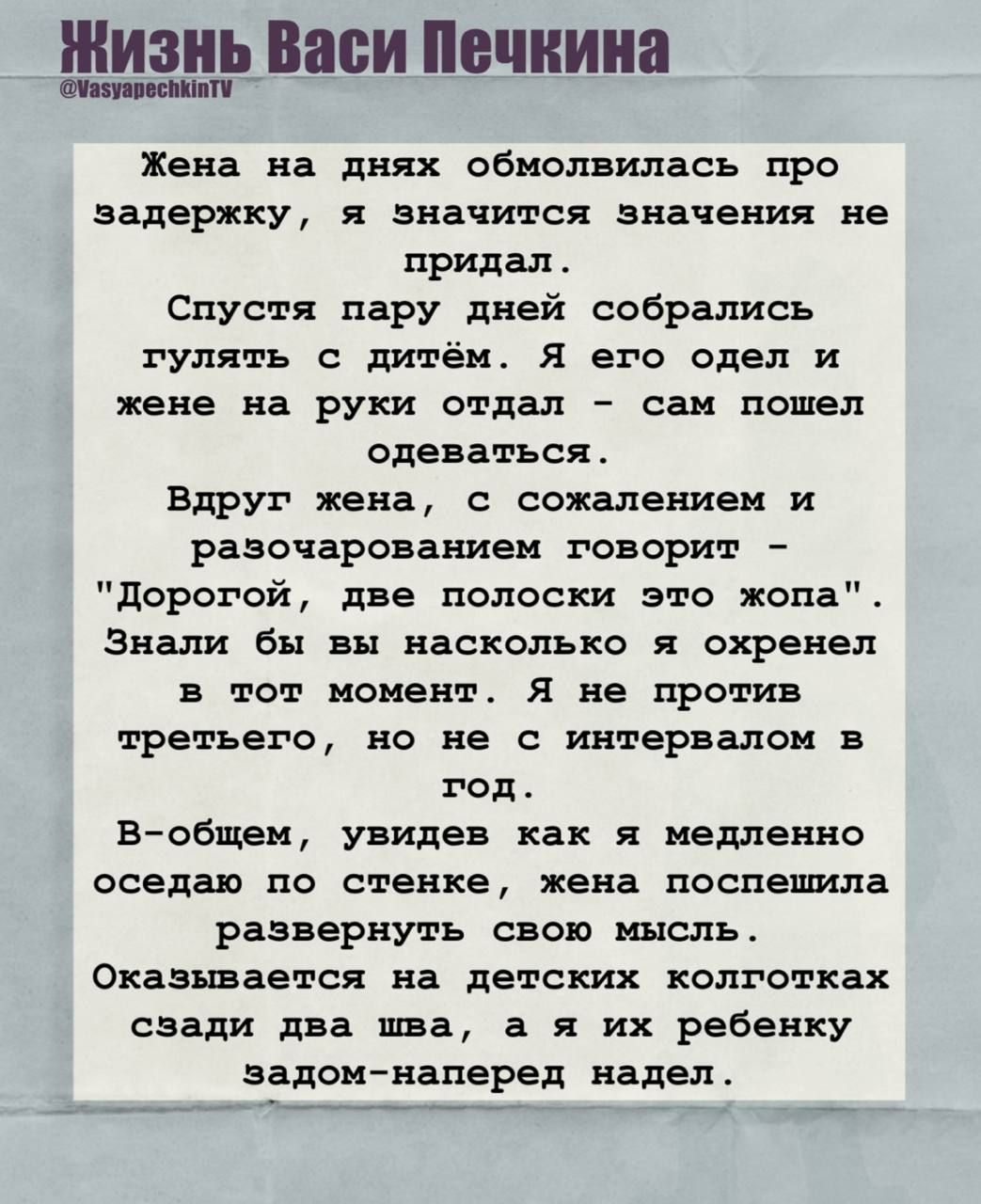 Жена на днях обмолвилась про задержку, я значило не придал. Спустя пару дней собрались гулять с детьми. Я его одел и жене на руки отал — сам пошёл одеваться. Вдруг жена говорит: 'Дорогой, две полоски — это жопа'. Знали бы вы, как я охренел в тот момент. Я не против второго, но не с интервалом в год. Оказывается на детских колготках сзади два шва, а я их ребенку задом-наперед надел.