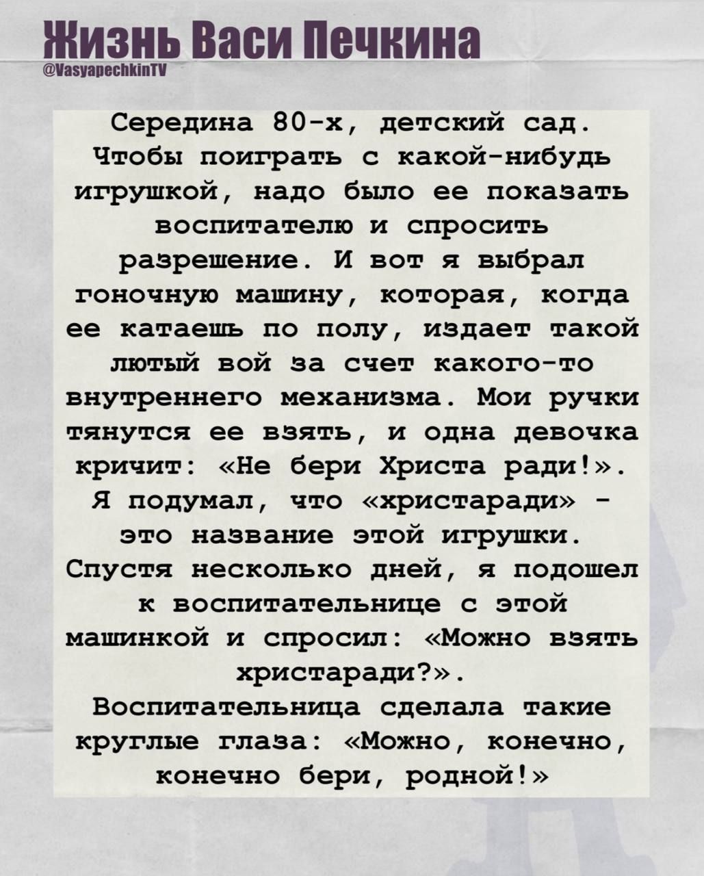 Середина 80-х, детский сад. Чтобы поиграть с какой-нибудт игрушкой, нужно было её показать воспитателю и спросить разрешение. И вот я выбрал гоночную машину, которая, когда её катишь по полу, издает такой лютый вой за счёт какого-то внутреннего механизма. Мои ручки тянутся её взять, и одна девочка кричит: «Не бери Христа ради!». Я подумал, что «христарадa» - это название этой игрушки. Спустя несколько дней, я подошёл к воспитательнице с этой машинкой и спросил: «Можно взять христарадa?». Воспитательница сделала такие круглые глаза: «Можно, конечно, конечно бери, родной!»
