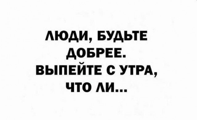 ЛЮДИ, БУДЬТЕ ДОБРЕЕ. ВЫПЕЙТЕ С УТРА, ЧТО ЛИ...