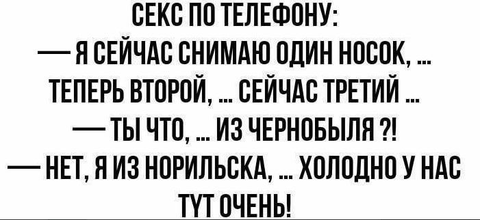 СЕКС ПО ТЕЛЕФОНУ:
— Я СЕЙЧАС СНИМАЮ ОДИН НОСК, ... ТЕПЕРЬ ВТОРОЙ, ... СЕЙЧАС ТРЕТИЙ ...
— ТЫ ЧТО, ... ИЗ ЧЕРНОБЫЛЯ ?!
— НЕТ, Я ИЗ НОРИЛЬСКА, ... ХОЛОДНО У НАС ТУТ ОЧЕНЬ!