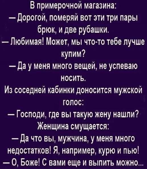 В примерочной магазина:
— Дорогой, померяй вот эти три пары брюк, и две рубашки.
— Любимый! Может, мы что-то тебе лучше купим?
— Да у меня много вещей, не успеваю носить.
Из соседней кабинки доносится мужской голос:
— Господи, где вы такую жену нашли?
Женщина смущается:
— Да что вы, мужчина, у меня много недостатков! Я, например, курю и пью!
— О, Боже! С вами еще и выпить можно...