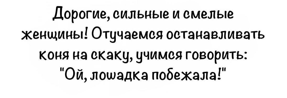 Дорогие, сильные и смелые женщины! Отчужаемся останавливаться коня на скаку, чем говорить: «Ой, лошадка победела!»