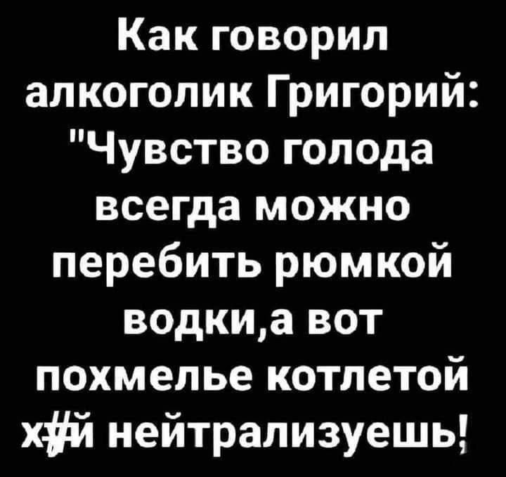 Как говорил алкоголик Григорий: 'Чувство голода всегда можно перебить рюмкой водки,а вот похмелье котлетой хуй нейтрализуешь!'