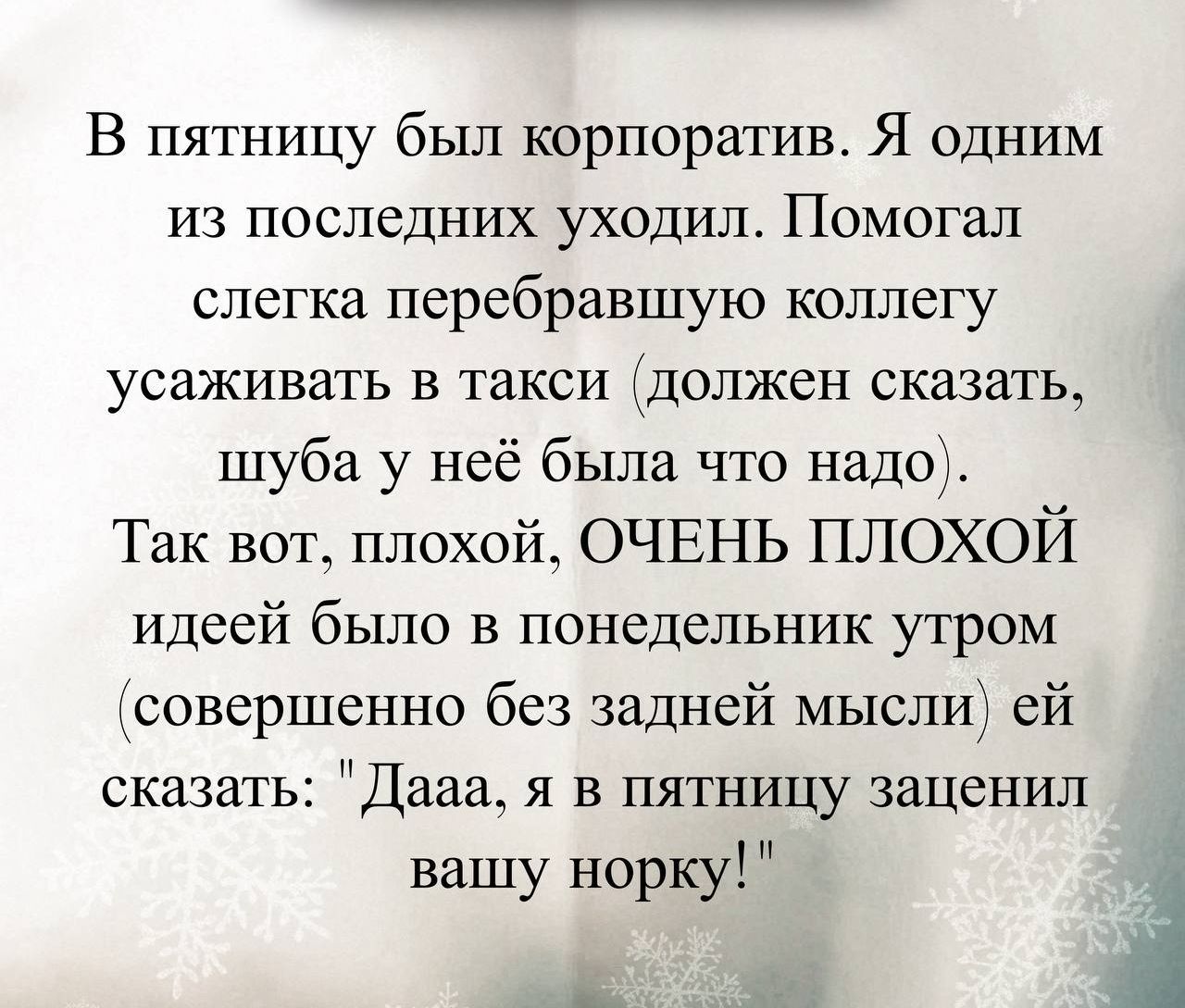 В пятницу был корпоратив. Я одним из последних уходил. Помогал слегка перебравшую коллегу усаживать в такси (должен сказать, шуба у неё была что надо). Так вот, плохой, ОЧЕНЬ ПЛОХОЙ идеей было в понедельник утром (совершенно без задней мысли) ей сказать: 