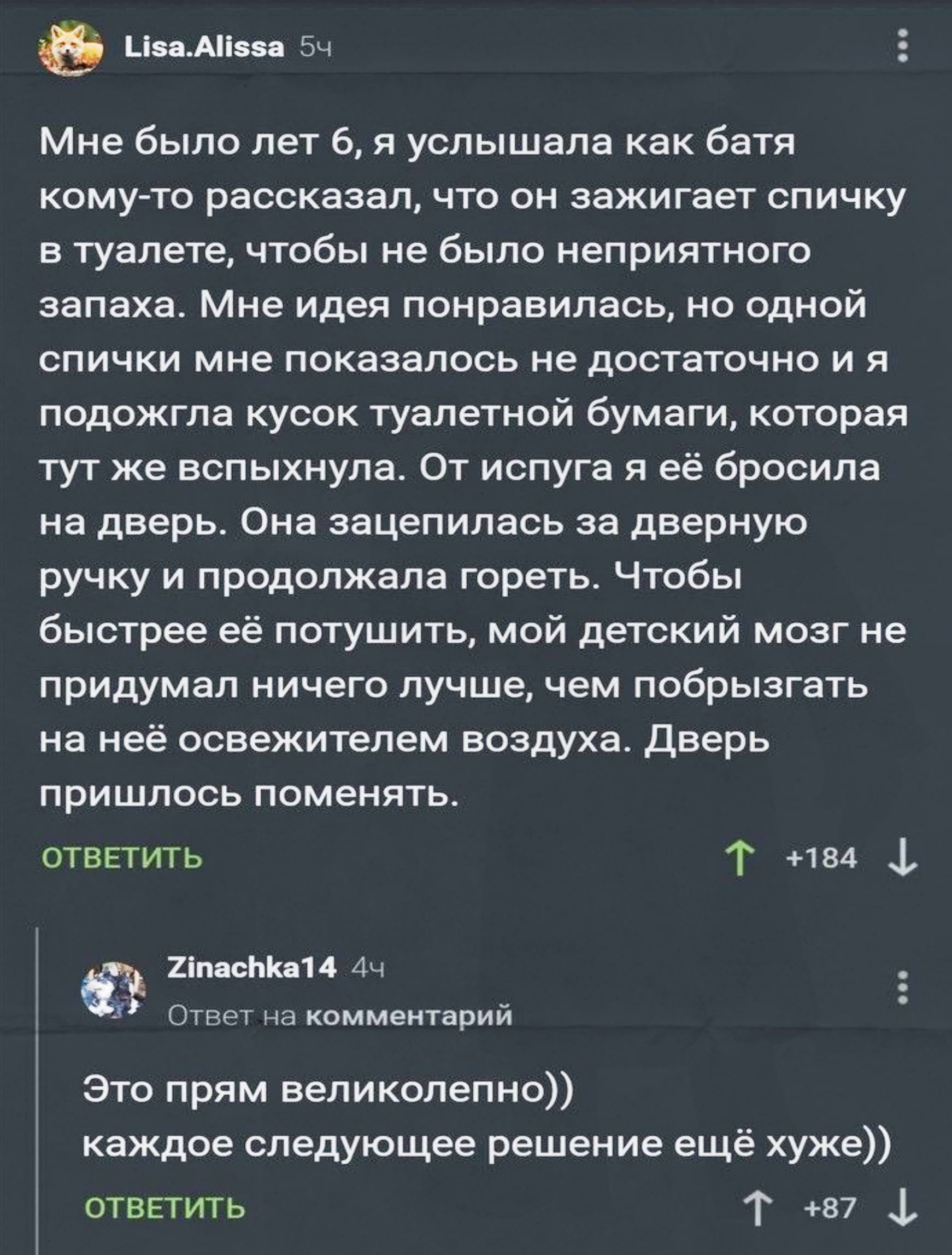 Мне было лет 6, я услышала как батя сказал, что зажигает спичку в туалете, чтобы не было запаха. Мне идея понравилась, но одной спички оказалось мало, и я подожгла кусок туалетной бумаги, который мгновенно вспыхнул. От испуга я бросила его на дверь. Оно зацепилось за ручку и продолжало гореть. Чтобы потушить быстрее, я брызнула освежителем; дверь пришлось менять.