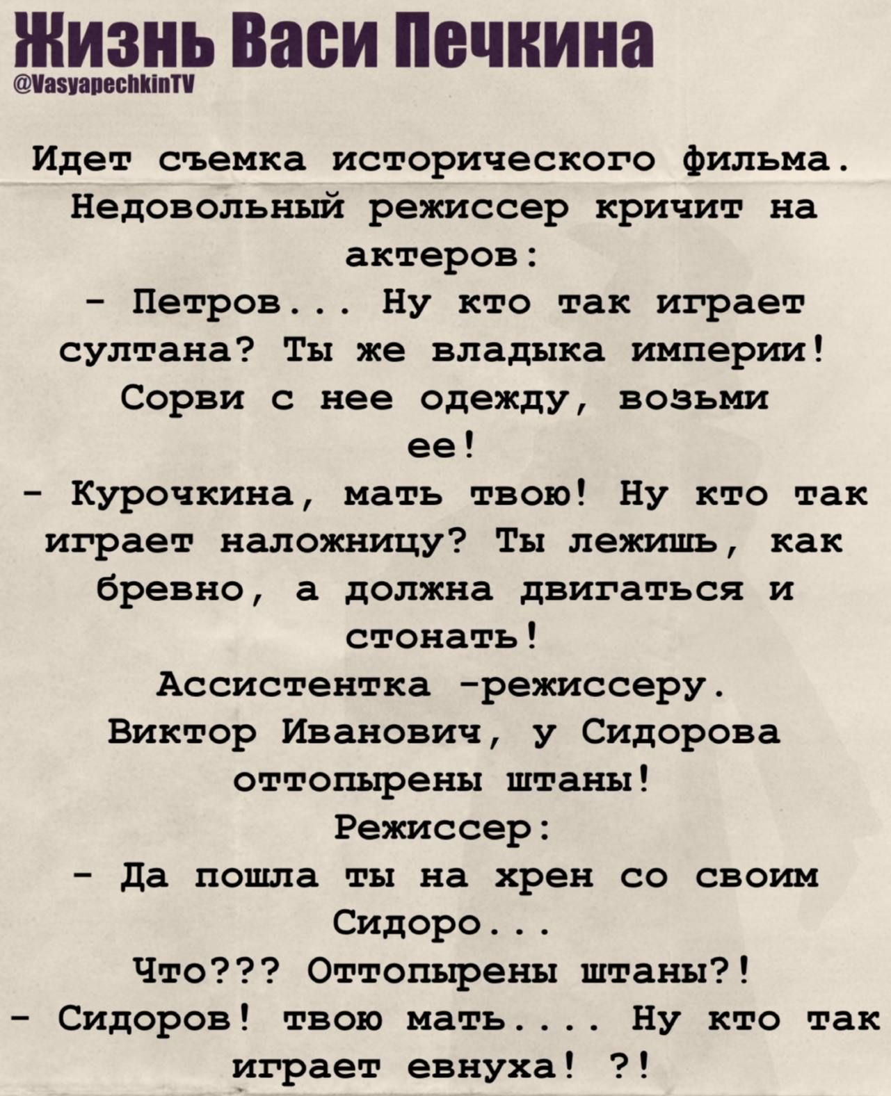 Идёт съёмка исторического фильма. Недовольный режиссёр кричит на актёров: – Петров... Ну кто так играет султана? Ты же владыка империи! Сорвись с неё одежду, возьми её! – Курочкина, мать твою! Ну кто так играет наложницу? Ты лежишь, как бревно, а должна двигаться и стонать! Ассистентка – режиссёру. Виктор Иванович, у Сидорова оттолпырены штаны! Режиссёр: – Да пошла ты на хрен со своим Сидоровым... Что??? Оттолпырены штаны?! – Сидоров! твою мать! Ну кто так играет евнуха?!