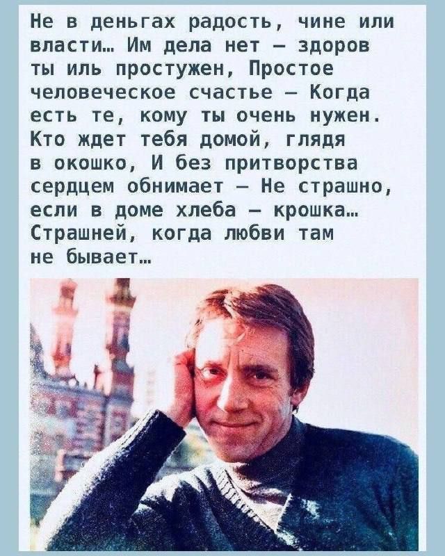 Не в деньгах радость, чине или власти... Им дела нет — здоров ты или простужен, Простое человеческое счастье — Когда есть те, кому ты очень нужен. Кто ждёт тебя домой, глядя в окошко, И без притворства сердцем обнимает — Не страшно, если в доме хлеба — крошка... Страшней, когда любви там не бывает...