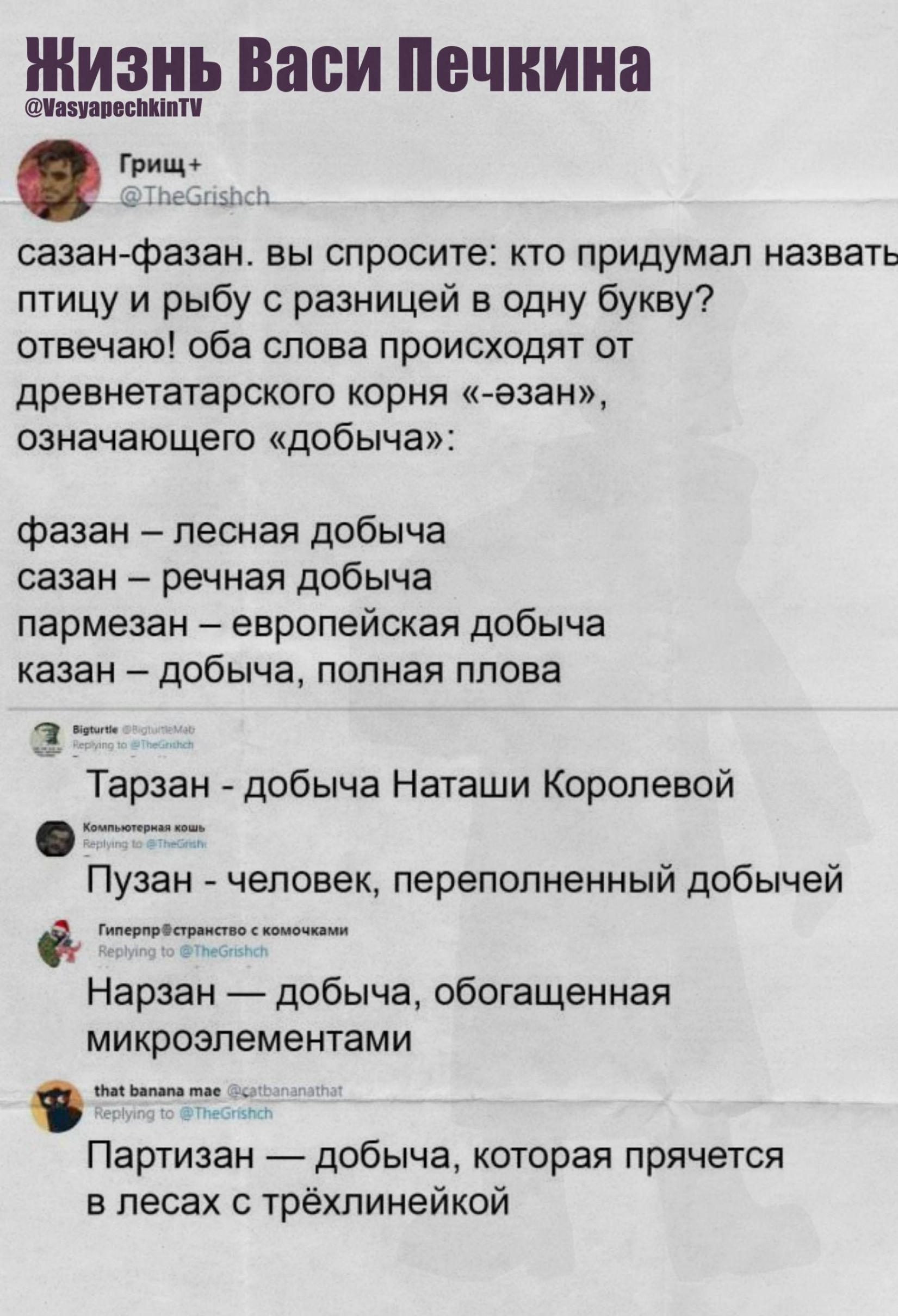 Грищ+  @TheGriSch  сазан-фазaн. вы спросите: кто придумал назвает птицу и рыбу с разницей в одну букву? отвечаю! оба слова происходят от древнетатарского корня «эзан», означающего «добыча»: фазан — лесная добыча, сазан — речная добыча. пармезан — европейская добыча. казан — добыча, полная плова. тарзан — добыча Наташи Королевой. пуzан — человек, переполненный добычей. нарзан — добыча, обогащенная микроэлементами. партизан — добыча, которая прячется в лесах с тржиплейкой.