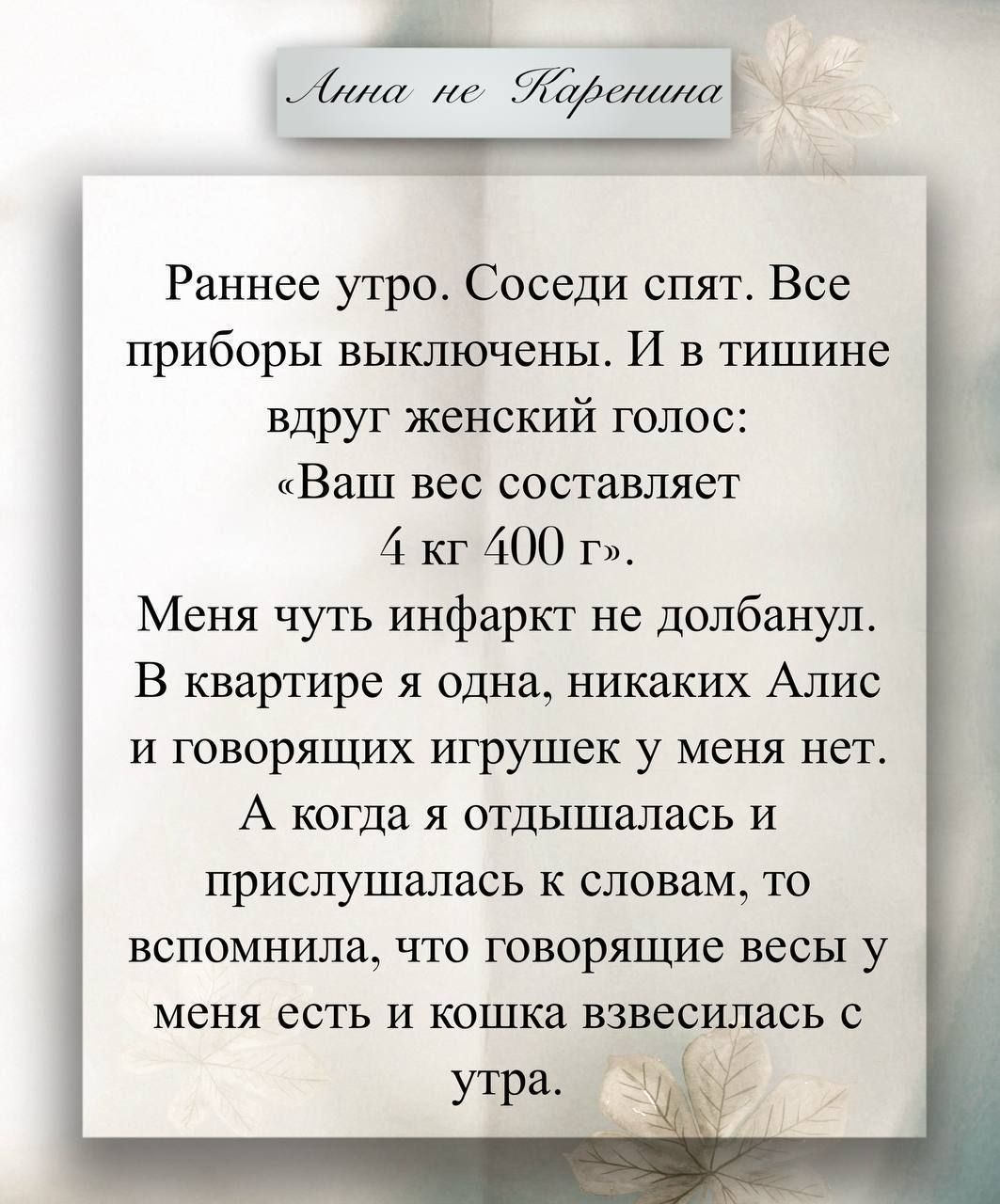 Раннее утро. Соседи спят. Все приборы выключены. И в тишине вдруг женский голос: «Ваш вес составляет 4 кг 400 г». Меня чуть инфаркт не долбанул. В квартире я одна, никаких Алиc и говорящих игрушек у меня нет. А когда я отдышалась и прислушалась к словам, то вспомнила, что говорящие весы у меня есть и кошка взбесилась с утра.