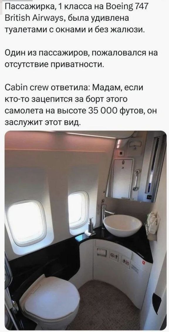 Пассажирка, 1 класса на Boeing 747 British Airways, была удивлена туалетами с окнами и без жалюзи. Один из пассажиров, пожаловался на отсутствие приватности. Cabin crew ответила: Мадам, если кто-то зацепится за борт этого самолета на высоте 35 000 футов, он заслужит этот вид.