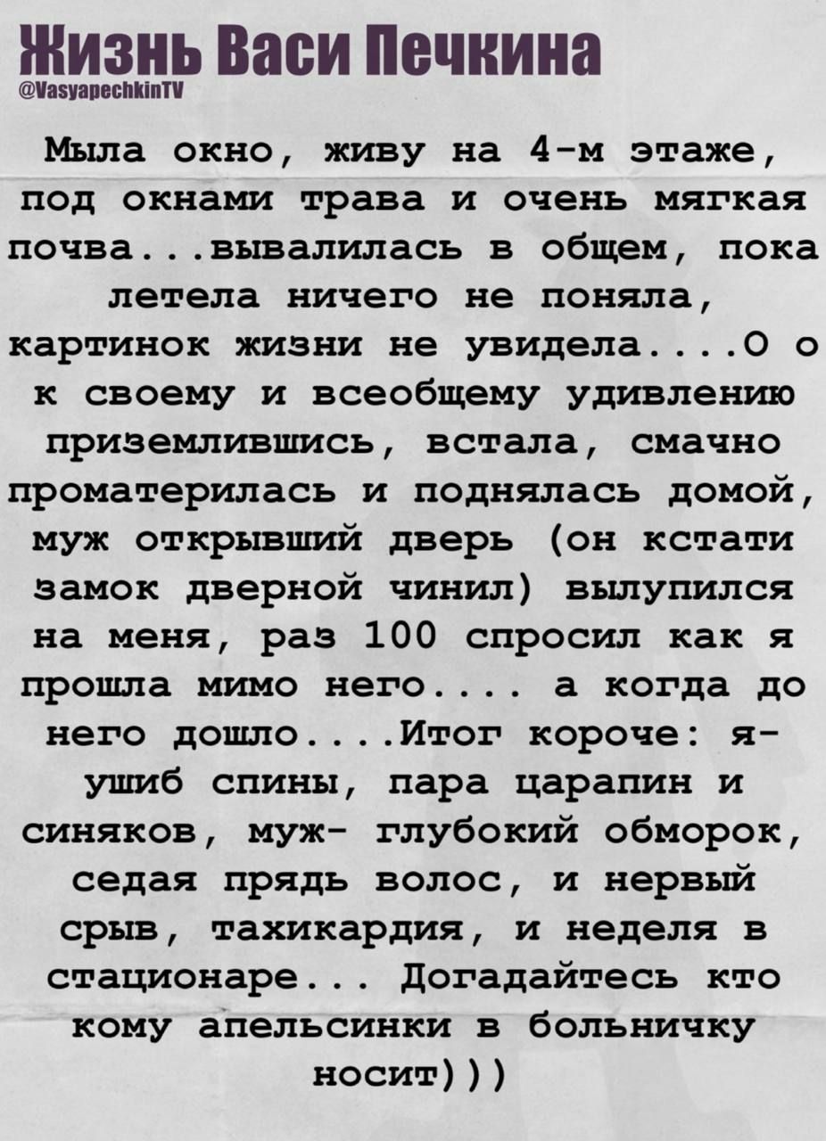 Мыла окно, живу на 4-м этаже, под окнами трава и очень мягкая почва... вывалилась в общем, пока летела ничего не поняла, картинок жизни не увидела... о к своему и вообщем удивлению приземлившись, встала, смачено проматерилась и поднялась домой, муж открывший дверь (он кстати замок дверной чинил) вылупился на меня, раз 100 спросил как я прошла мимо него... а когда до него дошло... Итог короче: я ушиб спины, пара царапин и синяков, муж - глубокой обморок, седая прядь волос, и нервный срыв, тахикардия, неделя в стационаре... Догадываетесь кому апельсинки в больничку носит))