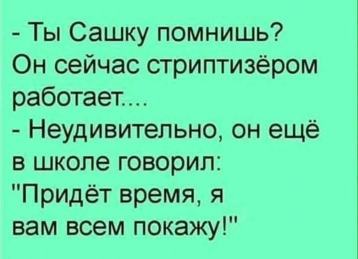 - Ты Сашку помнишь?
Он сейчас стриптизёром работает....
- Неудивительно, он ещё в школе говорил:
