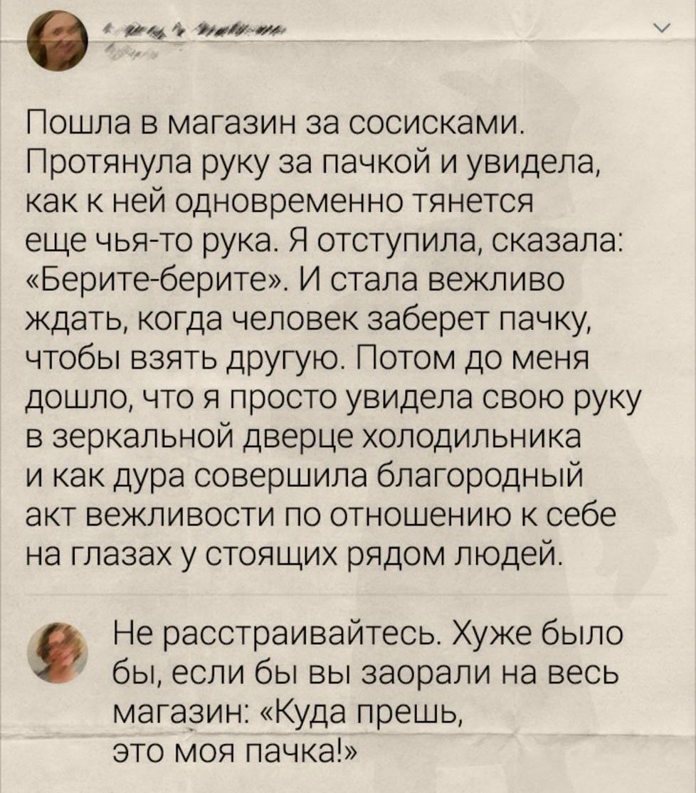 Пошла в магазин за сосисками. Протянула руку за пачкой и увидела, как к ней одновременно тянется еще чья-то рука. Я отступила, сказала: «Берите-берите». И стала вежливо ждать, когда человек заберет пачку, чтобы взять другую. Потом до меня дошло, что я просто увидела свою руку в зеркальной дверце холодильника и как дура совершила благородный акт вежливости по отношению к себе на глазах у стоящих рядом людей. Не расстраивайтесь. Худшее было бы, если бы вы заорали на весь магазин: «Куда пешь, это моя пачка!»