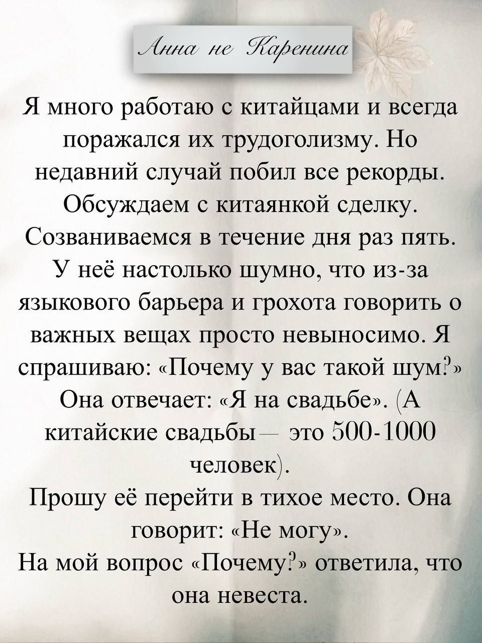 Я много работаю с китаянами и всегда поражался их трудоголизм. Но недавний случай побил все рекорды. Обсуждаем с китайской сделку. Созваниваемся в течение дня раз пять. У неё настолько шумно, что из-за языкового барьера и грохота говорить о важных вещах просто невыносимо. Я спрашиваю: «Почему у вас такой шум?». Она отвечает: «Я на свадьбе». (А китайские свадьбы — это 500-1000 человек). Прошу её перейти в тихое место. Она говорит: «Не могу». На мой вопрос «Почему?» ответила, что она невеста.