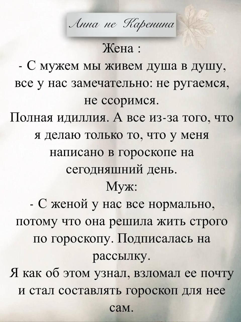 Анна не Каренина
Жена:
- С мужем мы живем душа в душу, все у нас замечательно: не ругаемся, не ссоримся. Полная идиотия. А все из-за того, что я делаю только то, что у меня написано в гороскопе на сегодняшний день.
Муж:
- С женой у нас все нормально, потому что она решила жить строго по гороскопу. Подписалась на рассылку. Я узнал об этом, взломал ее почту и стал составлять гороскоп для нее сам.