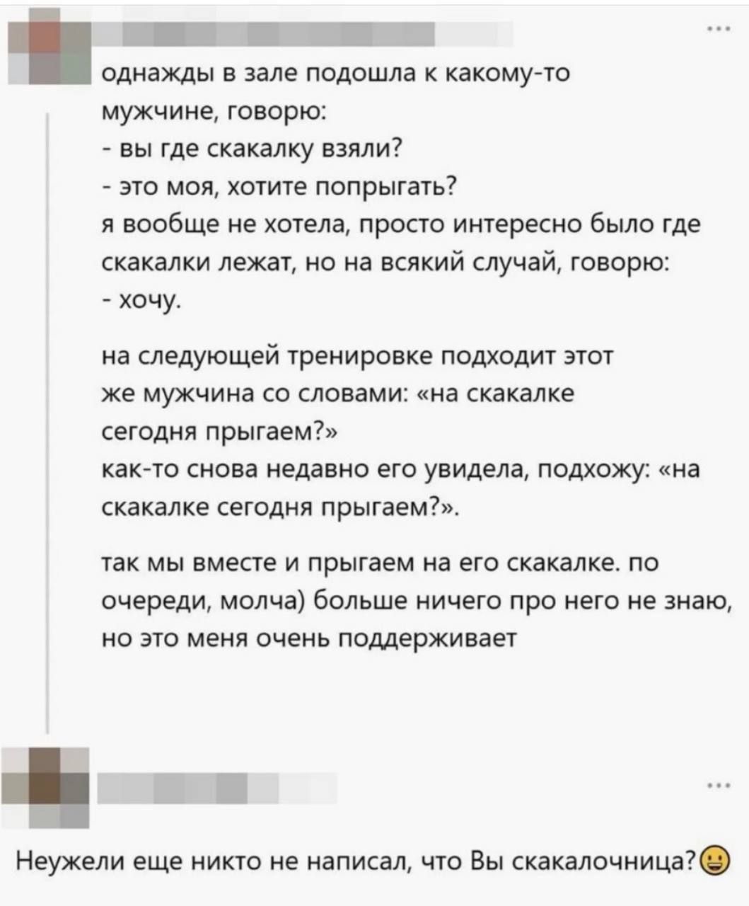 однажды в зале подошла к какому-то мужчине: 'вы где скакалку взяли?' - 'это моя, хотите попрыгать?' - 'хочу'. на следующей тренировке тот же мужчина: 'на скакалке сегодня прыгнем?' как-то снова увидела его и спросила: 'на скакалке сегодня прыгнем?' так мы вместе и прыгаем на его скакалке по очереди, молча. больше ничего не знаю, но это меня очень поддерживает