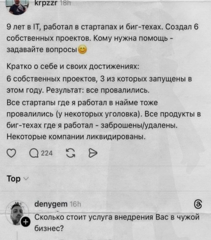 9 лет в IT, работал в стартапах и биг-техах. Создал 6 собственных проектов. Кому нужна помощь - задавайте вопросы 😊\n\nКратко о себе и своих достижениях:\n6 собственных проектов, 3 из которых запущены в этом году. Результат: все провалились.\nВсе стартапы где я работал в найме тоже провалились (у некоторых уголковка). Все продукты в биг-техах где я работал - заброшены/удалены.\nНекоторые компании ликвидированы.\n\ndenygem: Сколько стоит услуга внедрения Вас в чужой бизнес?