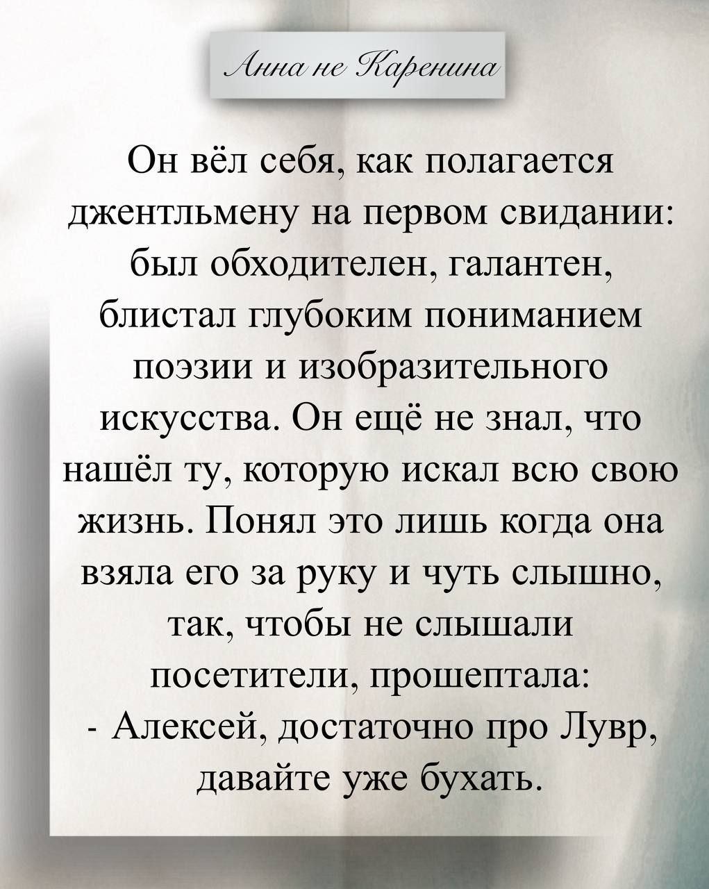 Он вел себя, как полагается джентльмену на первом свидании: был обходителен, галантен, блистал глубоким пониманием поэзии и изобразительного искусства. Он ещё не знал, что нашёл ту, которую искал всю свою жизнь. Понял это лишь когда она взяла его за руку и чуть слышно, так, чтобы не слышали посетители, прошептала: - Алексей, достаточно про Лувр, давайте уже бухать.