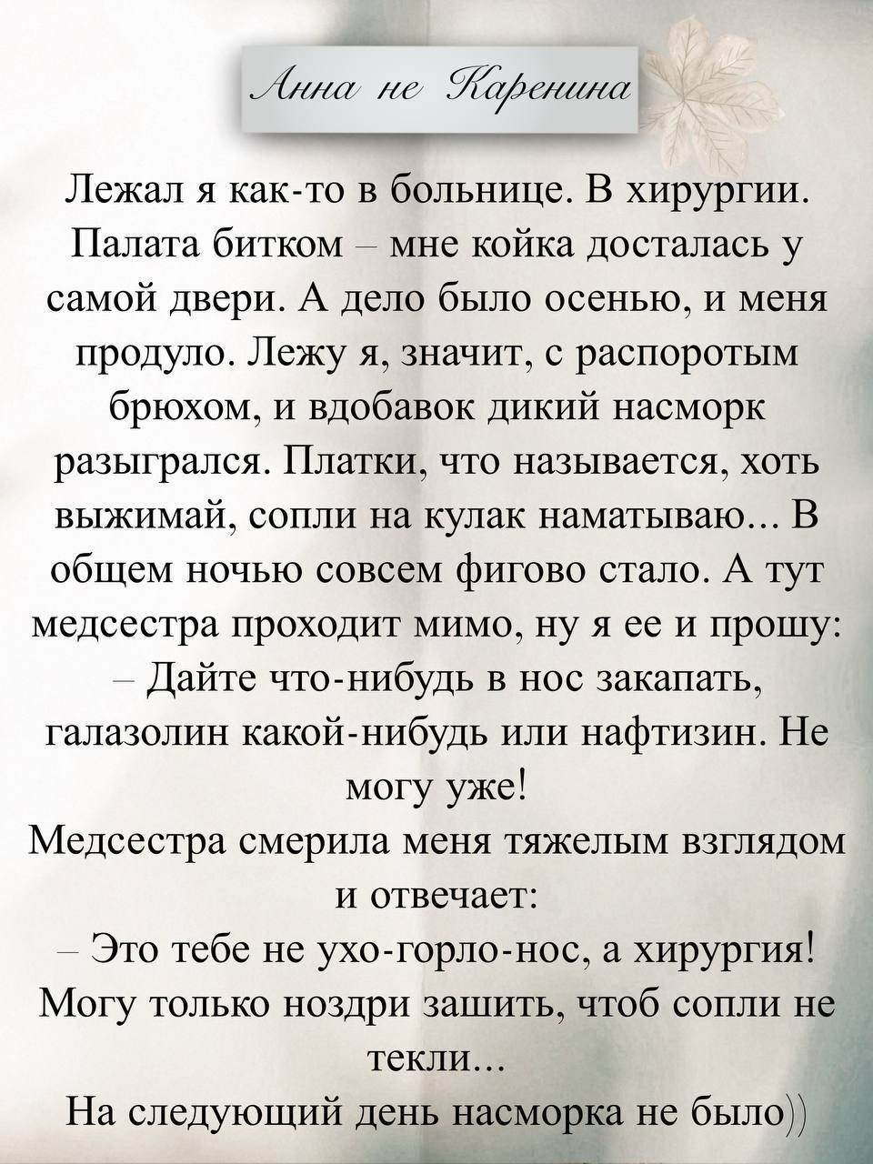Лежал я как-то в больнице. В хирургии. Палата битком — мне койка досталась у самой двери. А дела было осенью, у меня прокнуло. Лежу я, значит, с распоротым брюхом, и вдобавок дикий насморк разыгрался. Плачки, что называется, хоть выжимай, сопли на кулак наматываю… В общем ночью совсем фигово стало. А тут медсестра проходит мимо, ну я её и прошу: — Дайте что-нибудь в нос закопать, галазолин какой-нибудь или нафтизин. Не могу уже! Медсестра смерила меня тяжёлым взглядом и отвечает: — Это тебе не ухо-горло-нос, а хирургия! Могу только зашить, чтоб сопли не текли… На следующий день насморка не было.