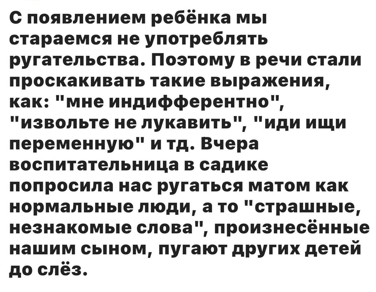 С появлением ребёнка мы стараемся не употреблять ругательства. Поэтому в речи стали проскальзывать такие выражения, как: «извольте не лукавить», «иди ищи переменную» и т.д. Вчера воспитательница в садике попросила нас ругаться матом как нормальные люди, а то «страшные, незнакомые слова», произнесённые нашим сыном, пугают других детей до слёз.