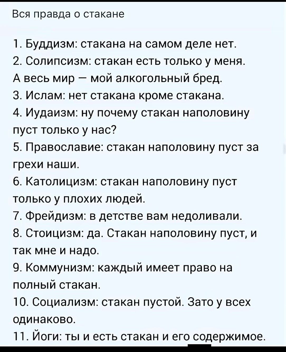 Вся правда о стакане: 1. Буддизм: стакана на самом деле нет. 2. Солипсизм: стакан есть только у меня. А весь мир — мой алкогольный бред. 3. Ислам: нет стакана кроме стакана. 4. Иудаизм: стакан наполовину пуст у нас? 5. Православие: стакан наполовину пуст за наши грехи. 6. Католицизм: стакан наполовину пуст только у плохих людей. 7. Фрейдизм: в детстве вам недоциливали. 8. Стоицизм: да, стакан наполовину пуст, и так мне и надо. 9. Коммунизм: каждый имеет право на полный стакан. 10. Социализм: стакан пустой — зато у всех одинаково. 11. Йоги: ты и есть стакан и его содержимое.