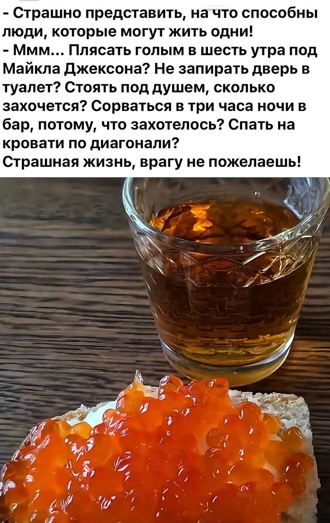 - Страшно представить, на что способны люди, которые могут жить одни!
- Мм... Плясать голым в шесть утра под Майкла Джексона? Не запирать дверь в туалет? Стоять под душем, сколько захот хочется? Сорваться в три часа ночи в бар, потому, что захотелось? Спать на кровати по диагонали!
Страшная жизнь, врагу не пожелаешь!