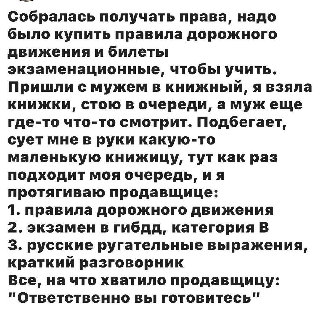 Собралась получать права, надо было купить правила дорожного движения и билеты экзаменационные, чтобы учить. Пришла с мужем в книжный, я взяла книжки, стою в очереди, а муж еще где-то что-то смотрит. Подбегает и суёт мне в руки какую-то маленькую книжицу, тут как раз подходит моя очередь, я и протягиваю продавщице: 1) правила дорожного движения 2) экзамен в гибдд, категория B 3) русские ругательные выражения, краткий разговорник. Всё, на что хватило продавщицу: 'Ответственно вы готовитесь'