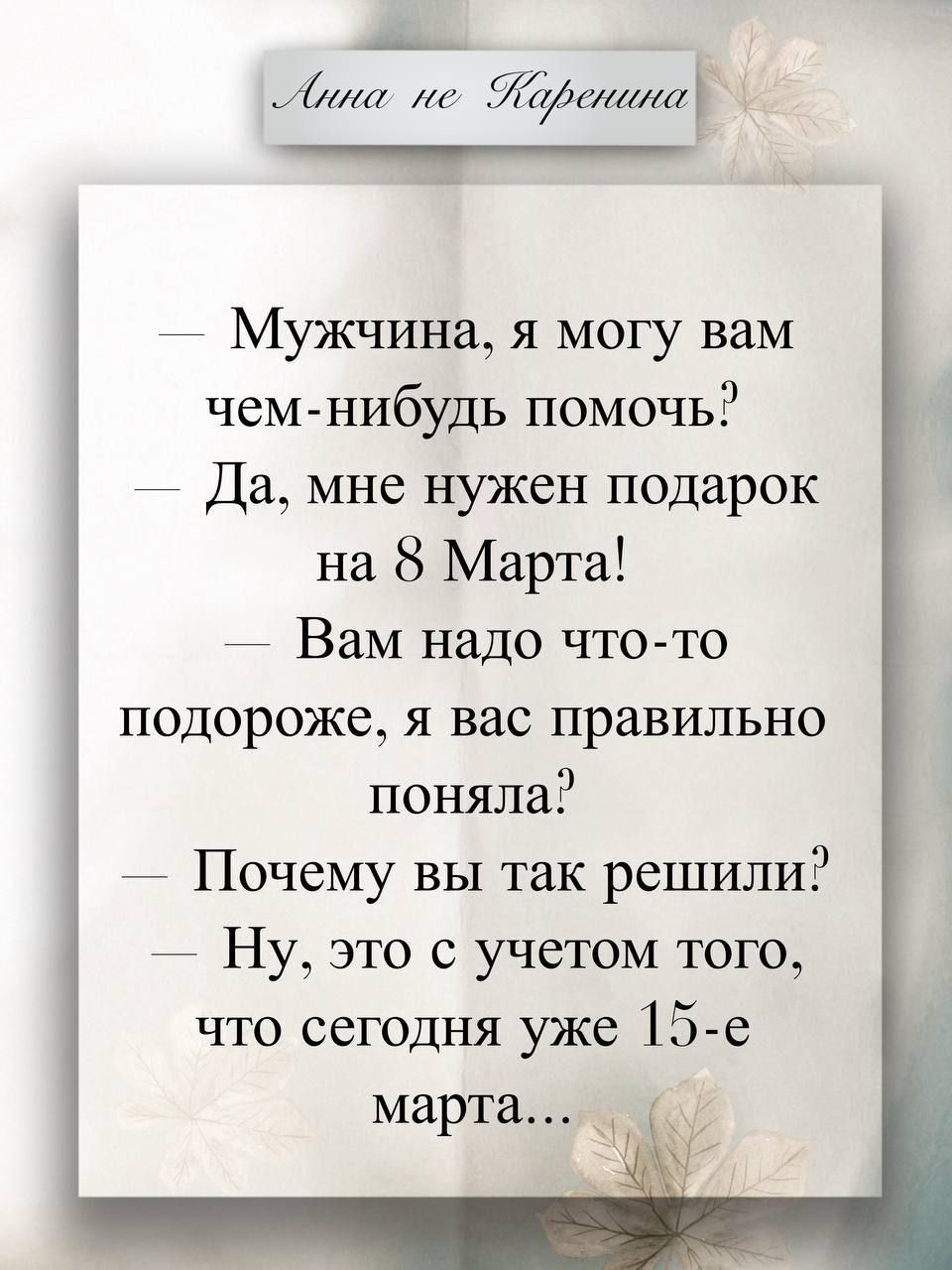 — Мужчина, я могу вам чем-нибудь помочь?
— Да, мне нужен подарок на 8 Марта!
— Вам надо что-то подороже, я вас правильно поняла?
— Почему вы так решили?
— Ну, это с учетом того, что сегодня уже 15-е марта...