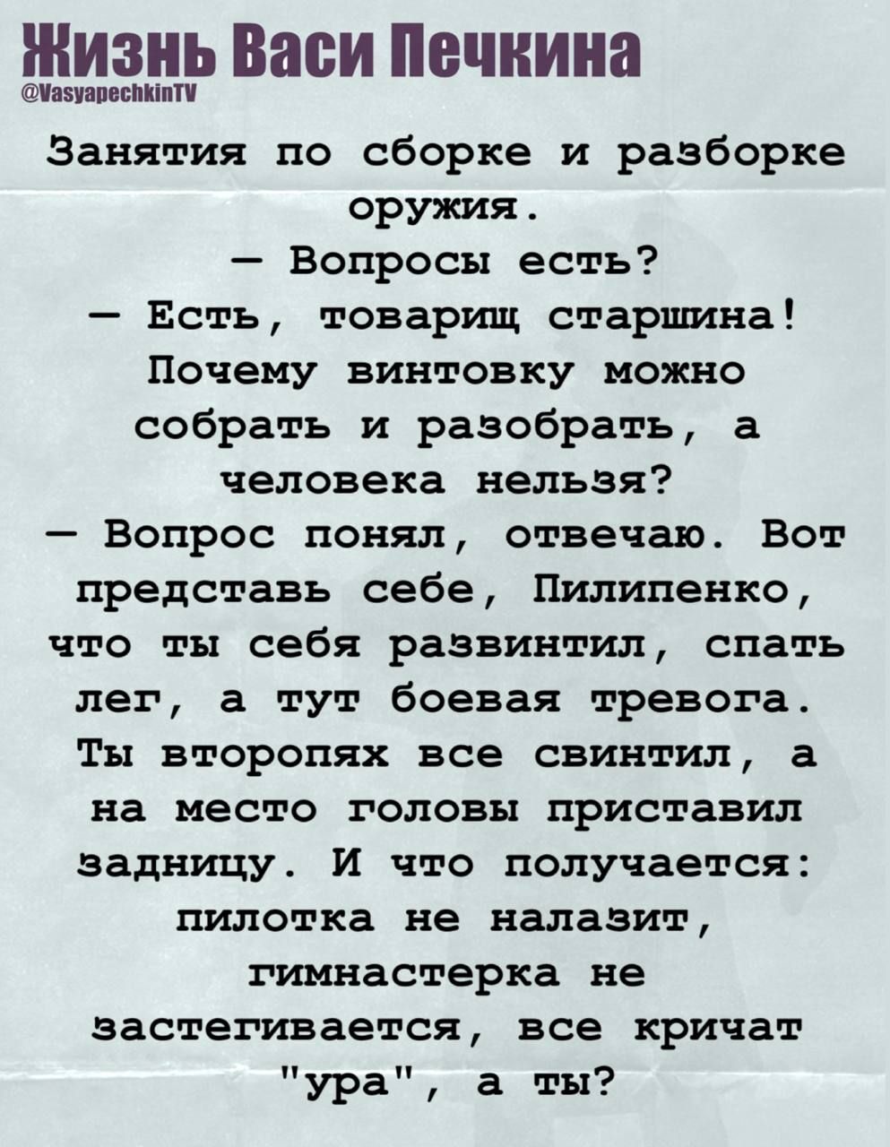 Занятия по сборке и разборке оружия. – Вопрос есть? – Есть, товарищ старшина! Почему винтовку можно собрать и разобрать, а человека нельзя? – Вопрос понял, отвечаю. Вот представь себе, Пилипенко, что ты себя развил, спать лет, а тут боeвая тревога. Ты второпях все свистнул, а на место головы пристал задницу. И что получается: пилотка не налазит, гимнастёрка не застегивается, все кричат 'ура', а ты?