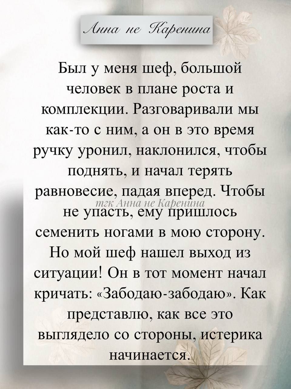 Был у меня шеф, большой человек в плане роста и комплекции. Разговаривали мы как-то с ним, а он в это время ручку уронил, наклонился, чтобы поднять, и начал терять равновесие, падая вперед. Чтобы не упасть, ему пришлось семенить ногами в мою сторону. Он в тот момент начал кричать: «Забодо-забодо». Как представлю, как это выглядело со стороны, истерика начинается.