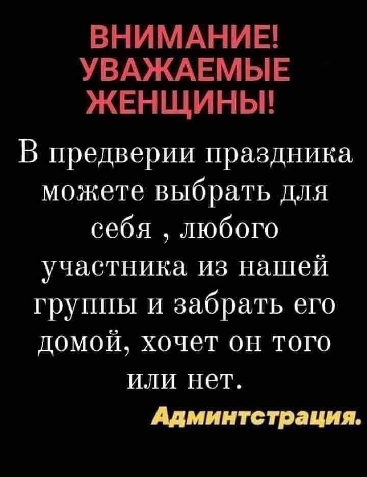 ВНИМАНИЕ! УВАЖАЕМЫЕ ЖЕНЩИНЫ! В предверии праздника можете выбрать для себя , любого участника из нашей группы и забрать его домой, хочет он того или нет. Администрация.