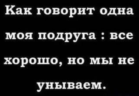 Как говорит одна моя подруга : все хорошо, но мы не унываем.