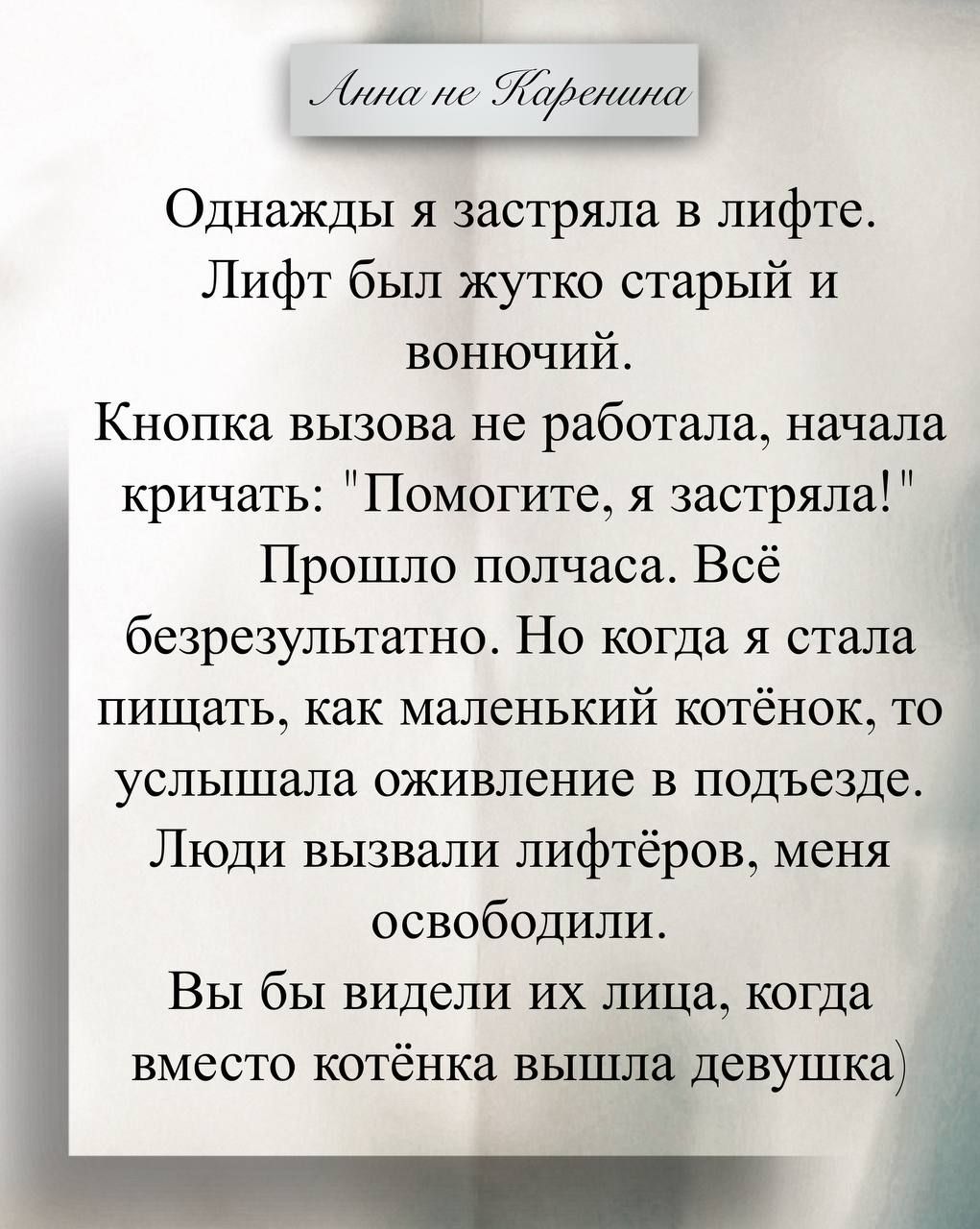 Анна не Каренина
Однажды я застряла в лифте. Лифт был жутко старый и вонючий. Кнопка вызова не работала, начала кричать: 'Помогите, я застряла!' Прошло полчаса. Всё безрезультатно. Но когда я стала пищать, как маленький котёнок, то услышала оживление в подъезде. Люди вызвали лифтёров, меня освободили. Вы бы видели их лица, когда вместо котёнка вышла девушка