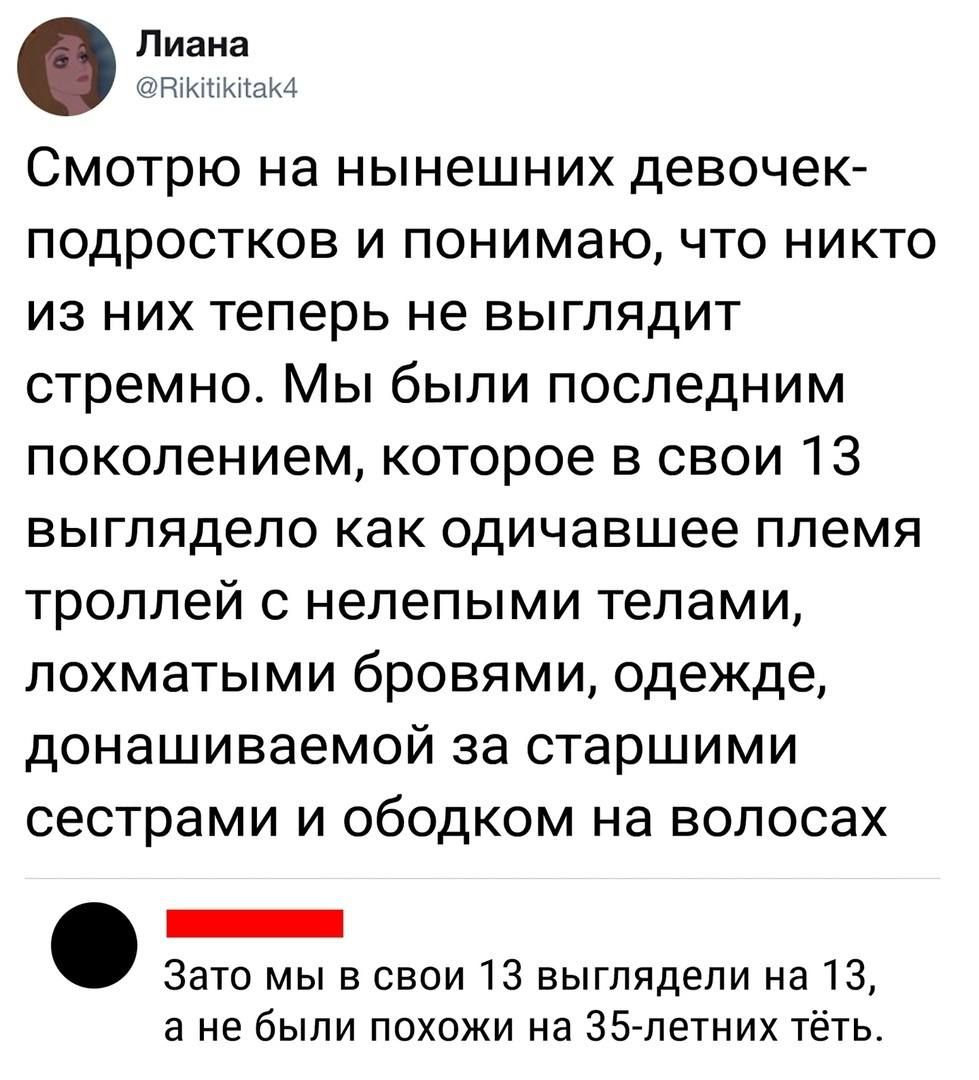 Смотрю на нынешних девочек- подростков и понимаю, что никто из них теперь не выглядит стрёмно. Мы были последним поколением, которое в свои 13 выглядело как одичавшее племя троллей с нелепыми телами, лохматыми бровями, одежде, донаншаиваемой за старшими сестрами и ободком на волосах