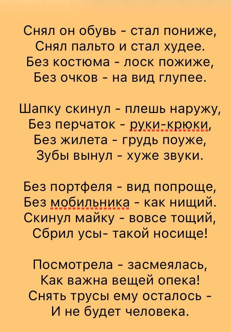 Снял он обувь - стал похуже,
Снял пальто и стал худее.
Без костюма - лоск пожиже,
Без очков - на вид глупее.

Шапку скинул - плешь наружу,
Без перчаток - руки- крюки,
Без жилета - грудь поужже,
Зубы вынул - хуже звуки.

Без портфеля - вид попроще,
Без мобильника - как нищий.
Скинул майку - вовсе тощий,
Сбрил усы- такой носище!

Посмотрела - засмеялась,
Как важна вещей опека!
Снять трусы ему осталось -
И не будет человека.